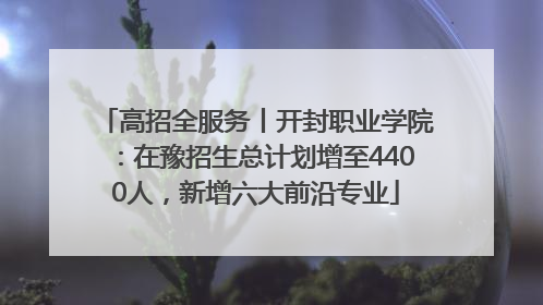 高招全服务丨开封职业学院：在豫招生总计划增至4400人，新增六大前沿专业