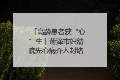 高龄患者获“心”生｜菏泽市妇幼院先心病介入封堵术实现技术突破