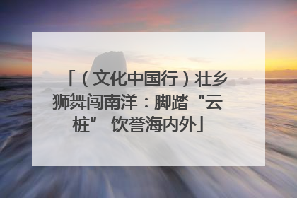 （文化中国行）壮乡狮舞闯南洋：脚踏“云桩” 饮誉海内外