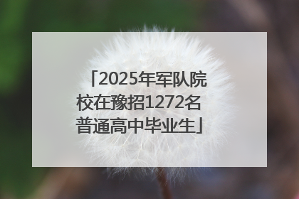 2025年军队院校在豫招1272名普通高中毕业生