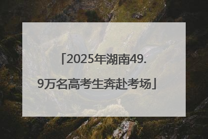 2025年湖南49.9万名高考生奔赴考场
