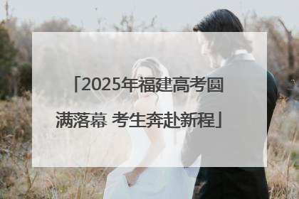 2025年福建高考圆满落幕 考生奔赴新程