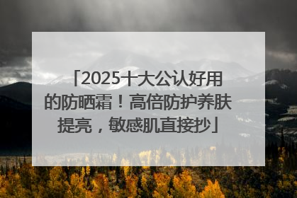 2025十大公认好用的防晒霜！高倍防护养肤提亮，敏感肌直接抄