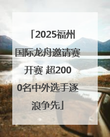 2025福州国际龙舟邀请赛开赛 超2000名中外选手逐浪争先