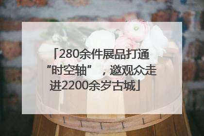 280余件展品打通“时空轴”，邀观众走进2200余岁古城