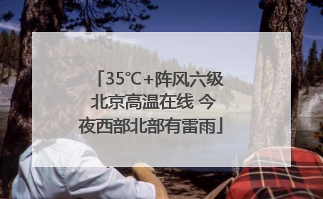 35℃+阵风六级 北京高温在线 今夜西部北部有雷雨