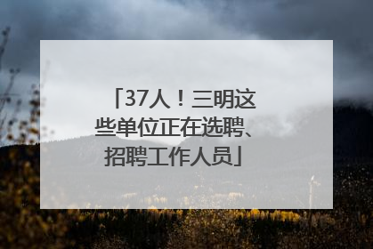 37人！三明这些单位正在选聘、招聘工作人员