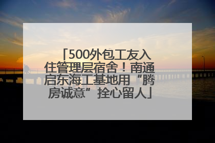 500外包工友入住管理层宿舍！南通启东海工基地用“腾房诚意”拴心留人