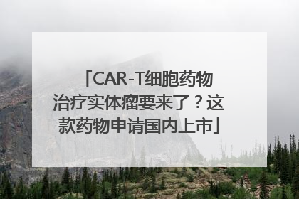 CAR-T细胞药物治疗实体瘤要来了？这款药物申请国内上市