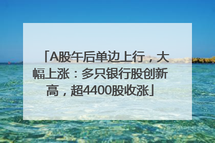A股午后单边上行，大幅上涨：多只银行股创新高，超4400股收涨